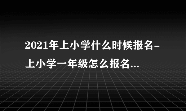 2021年上小学什么时候报名-上小学一年级怎么报名去哪报名