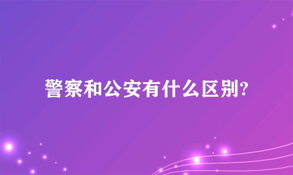 警察和公安有什么区别?