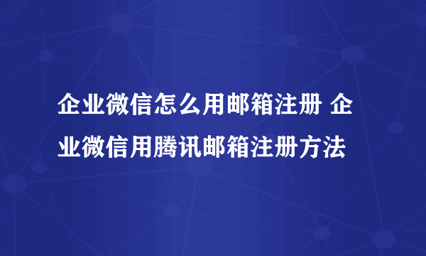 企业微信怎么用邮箱注册 企业微信用腾讯邮箱注册方法