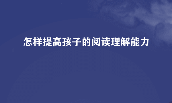 怎样提高孩子的阅读理解能力