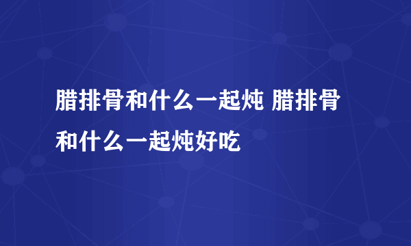 腊排骨和什么一起炖 腊排骨和什么一起炖好吃