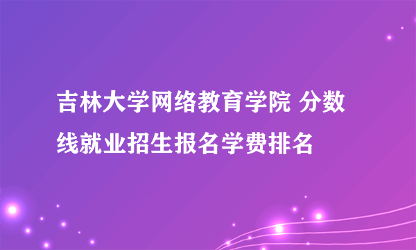 吉林大学网络教育学院 分数线就业招生报名学费排名