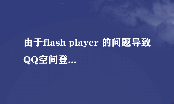 由于flash player 的问题导致QQ空间登录不了怎么办啊，卸载重新安装也试了，浏览器换了也没用。解决后加分