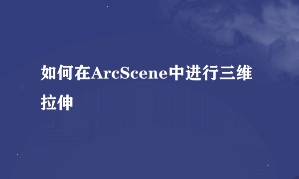 如何在ArcScene中进行三维拉伸