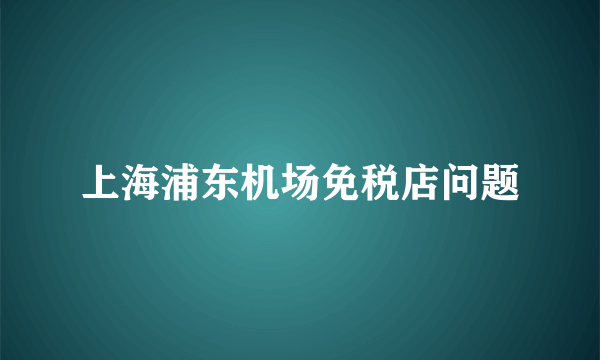 上海浦东机场免税店问题