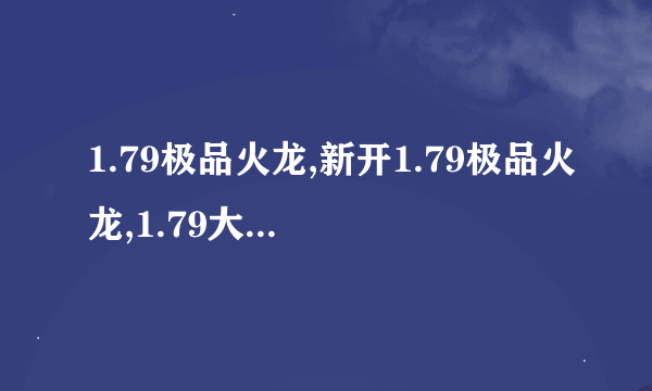 1.79极品火龙,新开1.79极品火龙,1.79大极品, 1.79火龙大极品 谁玩啊 一起啊！！