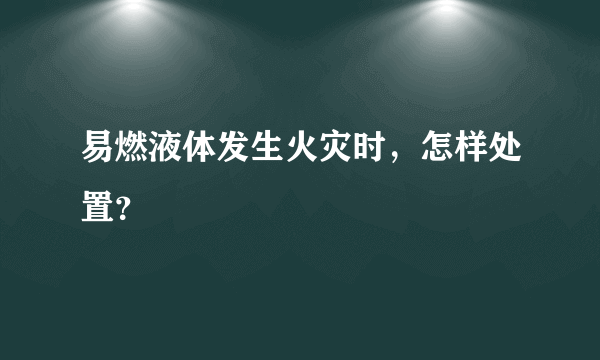 易燃液体发生火灾时，怎样处置？