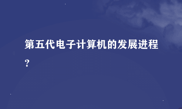 第五代电子计算机的发展进程？