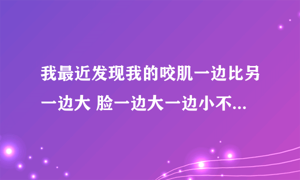 我最近发现我的咬肌一边比另一边大 脸一边大一边小不好看 我只需要咬肌大的这边变小来 有什么好的方法吗