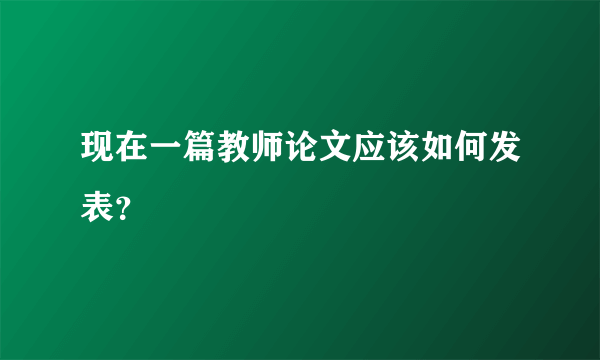 现在一篇教师论文应该如何发表？