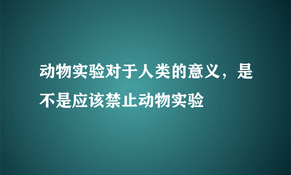 动物实验对于人类的意义，是不是应该禁止动物实验