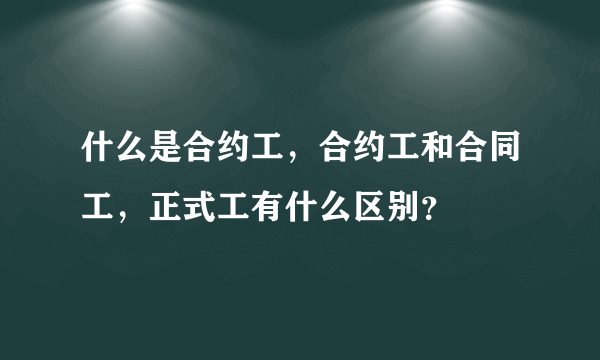 什么是合约工，合约工和合同工，正式工有什么区别？