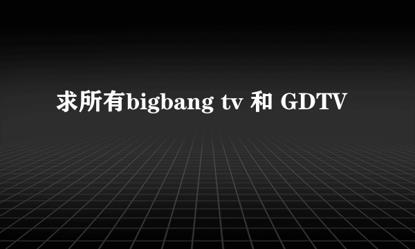 求所有bigbang tv 和 GDTV