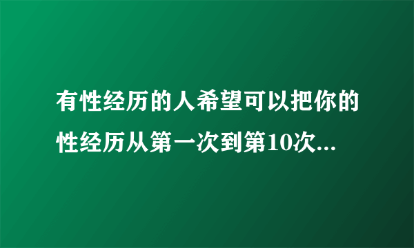 有性经历的人希望可以把你的性经历从第一次到第10次详细的告诉我（一定要详细）