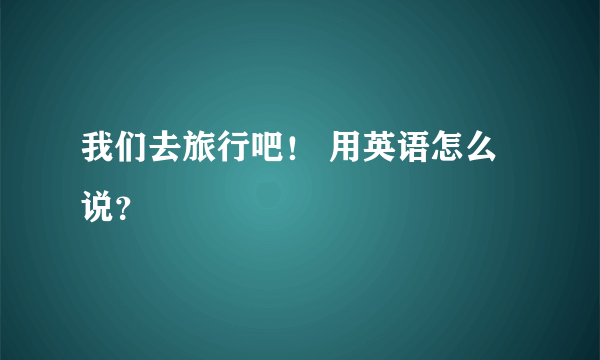 我们去旅行吧！ 用英语怎么说？