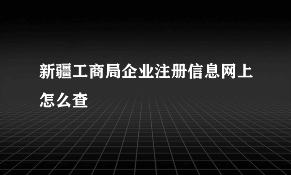 新疆工商局企业注册信息网上怎么查