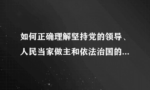 如何正确理解坚持党的领导、人民当家做主和依法治国的有机统一