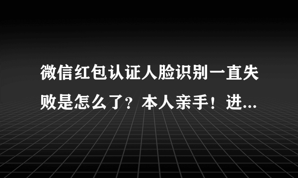 微信红包认证人脸识别一直失败是怎么了？本人亲手！进去录制了数字也说了！就按返回键一直提示审核失败