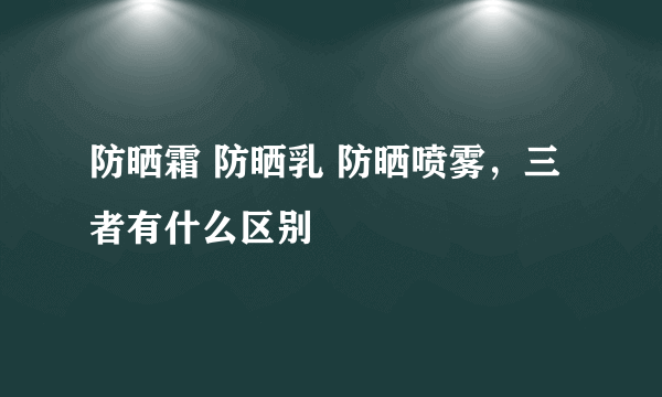 防晒霜 防晒乳 防晒喷雾，三者有什么区别