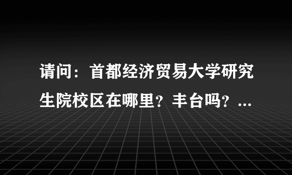 请问：首都经济贸易大学研究生院校区在哪里？丰台吗？我看2008年时网上的帖子都说那很荒凉，现在也是