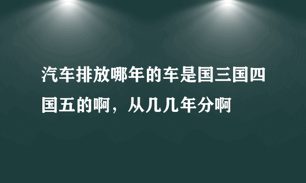 汽车排放哪年的车是国三国四国五的啊，从几几年分啊