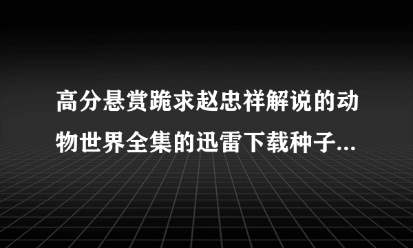 高分悬赏跪求赵忠祥解说的动物世界全集的迅雷下载种子，必须视频格式是rmv或者mp5格式的。谢谢。