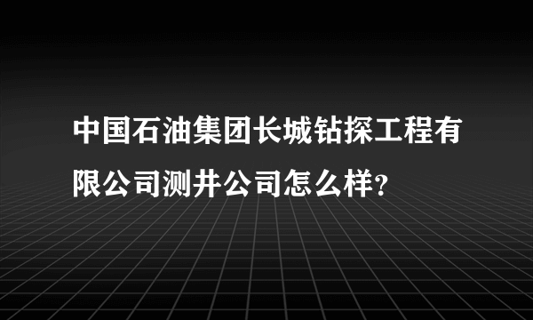 中国石油集团长城钻探工程有限公司测井公司怎么样？