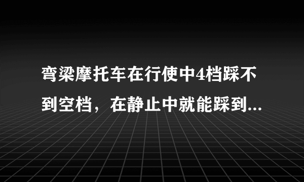 弯梁摩托车在行使中4档踩不到空档，在静止中就能踩到空档，怎么回事啊！还有就是弯梁一般喝几个油啊！...