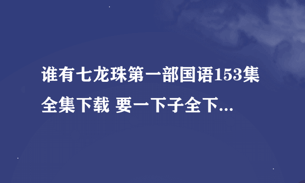 谁有七龙珠第一部国语153集全集下载 要一下子全下的谢谢~