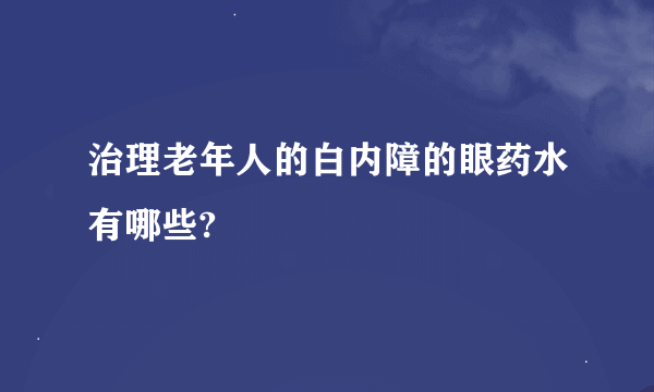 治理老年人的白内障的眼药水有哪些?