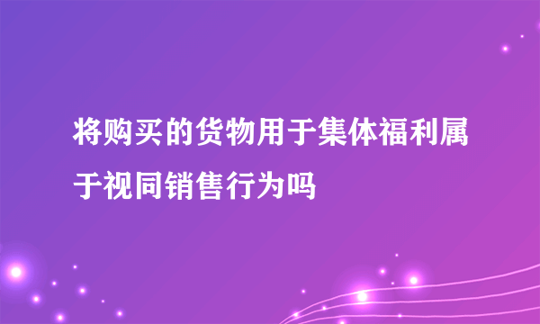 将购买的货物用于集体福利属于视同销售行为吗