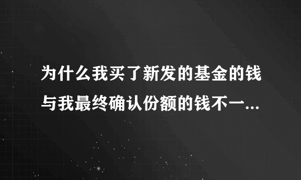 为什么我买了新发的基金的钱与我最终确认份额的钱不一样,少了好多,这是为什么？