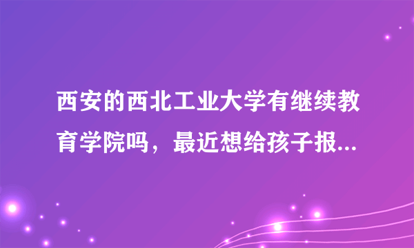 西安的西北工业大学有继续教育学院吗，最近想给孩子报名去这个学校，不知道是不是骗子学校？