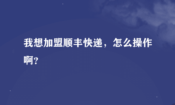 我想加盟顺丰快递，怎么操作啊？