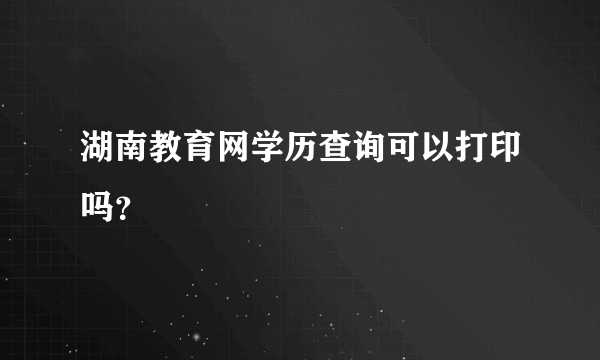 湖南教育网学历查询可以打印吗？