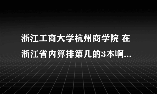 浙江工商大学杭州商学院 在浙江省内算排第几的3本啊？？？是不是仅次于浙江大学城市学院啊？？？急急急急