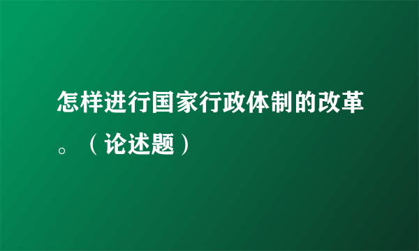 怎样进行国家行政体制的改革。（论述题）