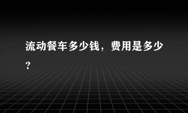 流动餐车多少钱，费用是多少？