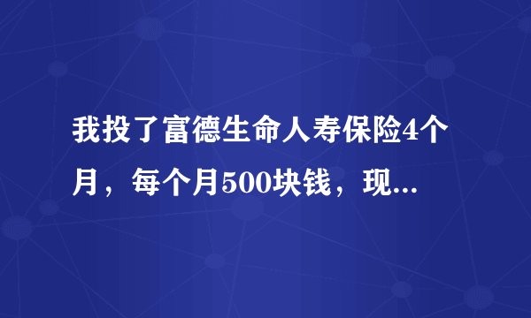 我投了富德生命人寿保险4个月，每个月500块钱，现在不想交了。请问现在退保能退多少钱？