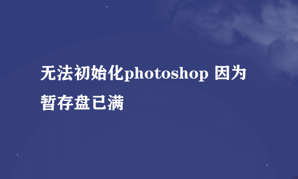 无法初始化photoshop 因为暂存盘已满