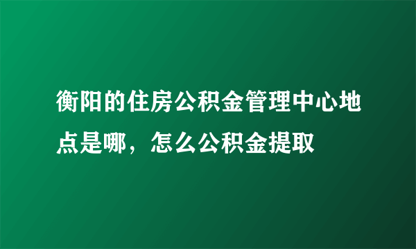 衡阳的住房公积金管理中心地点是哪，怎么公积金提取