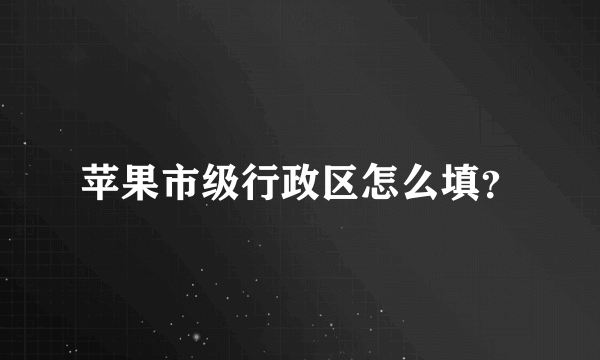 苹果市级行政区怎么填？