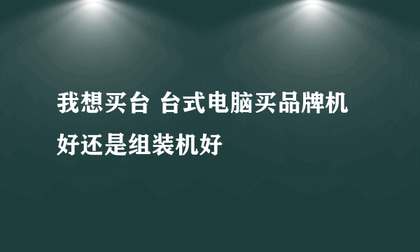 我想买台 台式电脑买品牌机好还是组装机好