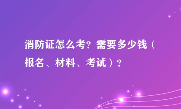 消防证怎么考？需要多少钱（报名、材料、考试）？