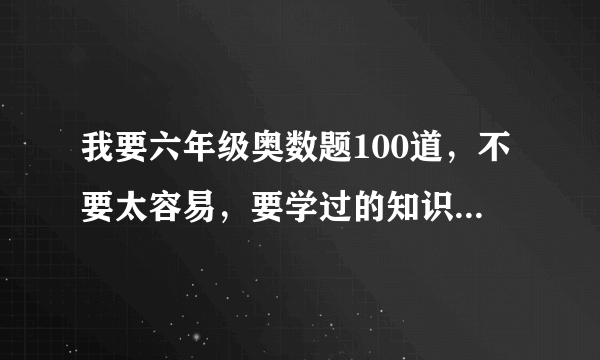 我要六年级奥数题100道，不要太容易，要学过的知识，但不要解方程。要有答案。