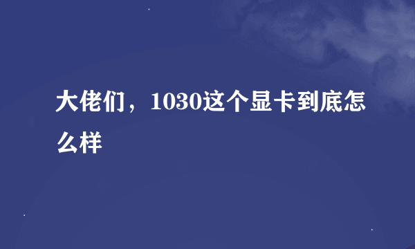 大佬们，1030这个显卡到底怎么样