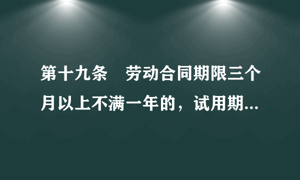 第十九条　劳动合同期限三个月以上不满一年的，试用期不得超过一个月；劳动合同期限一年以上三年以下的，