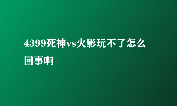 4399死神vs火影玩不了怎么回事啊