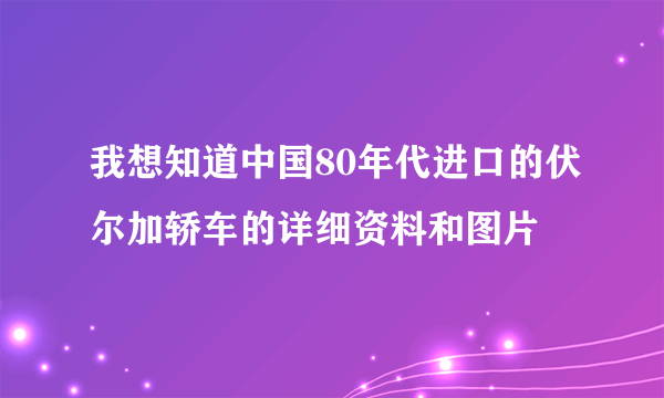 我想知道中国80年代进口的伏尔加轿车的详细资料和图片