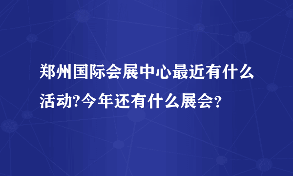 郑州国际会展中心最近有什么活动?今年还有什么展会？